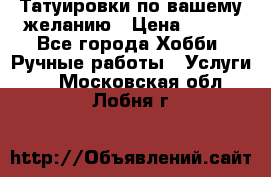 Татуировки,по вашему желанию › Цена ­ 500 - Все города Хобби. Ручные работы » Услуги   . Московская обл.,Лобня г.